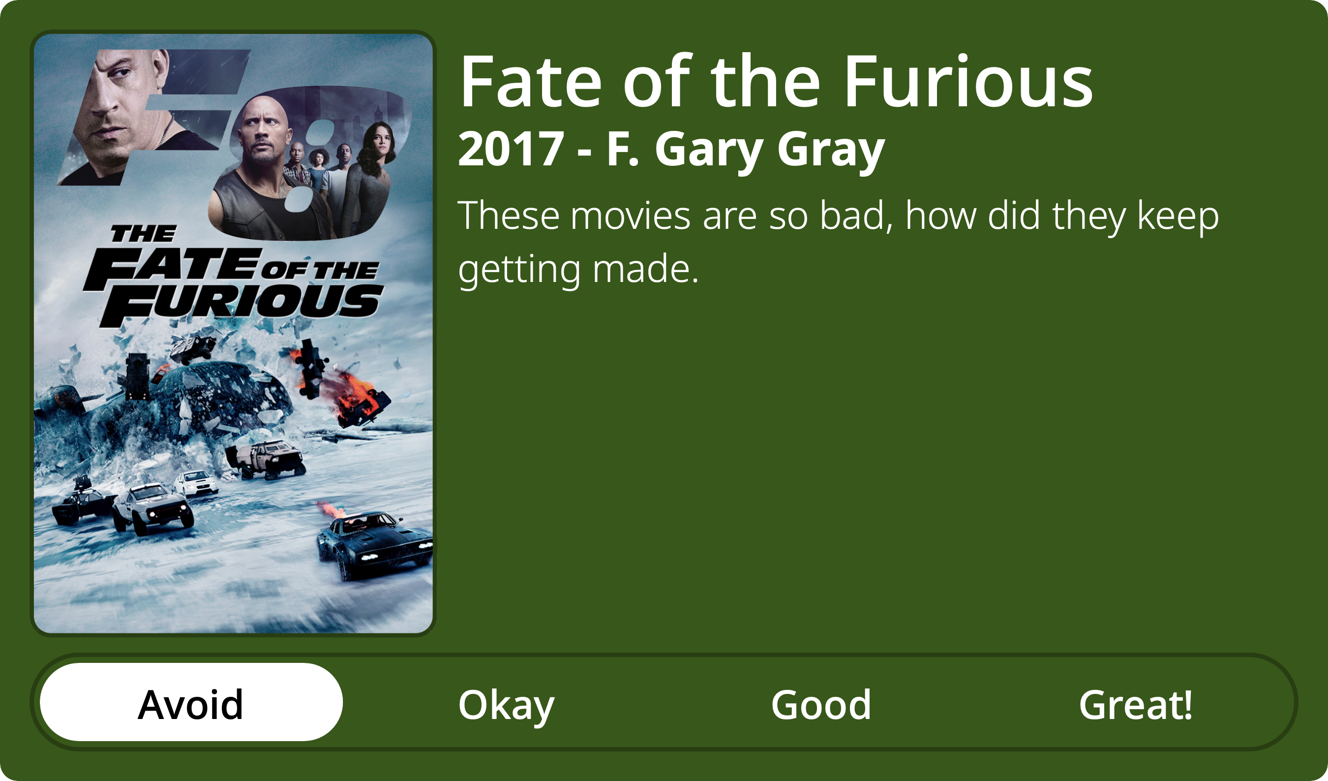 A rectangular image with a review of the movie Fate of the Furious. The show poster is on the left and the review on the right side. Across the bottom is a rating of Avoid Okay Good Great! with Avoid selected. The review reads: These movies are so bad, how did they keep getting made.