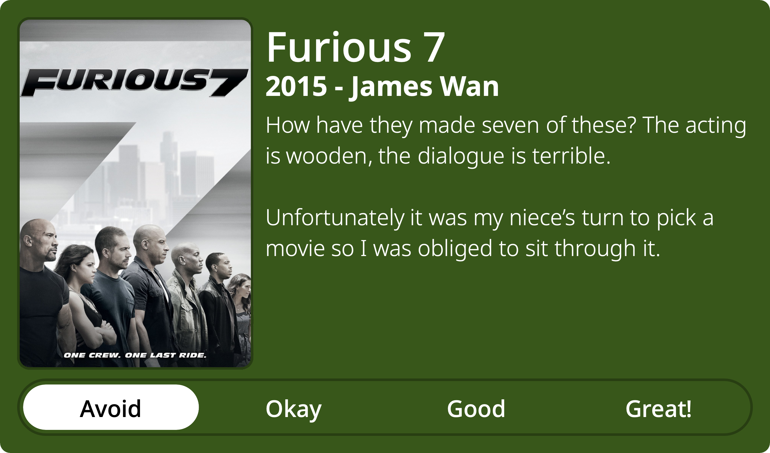 A rectangular image with a review of the movie Furious 7. The show poster is on the left and the review on the right side. Across the bottom is a rating of Avoid Okay Good Great! with Avoid selected. The review reads: How have they made seven of these? The acting is wooden, the dialogue is terrible. Unfortunately it was my niece’s turn to pick a movie so I was obliged to sit through it.