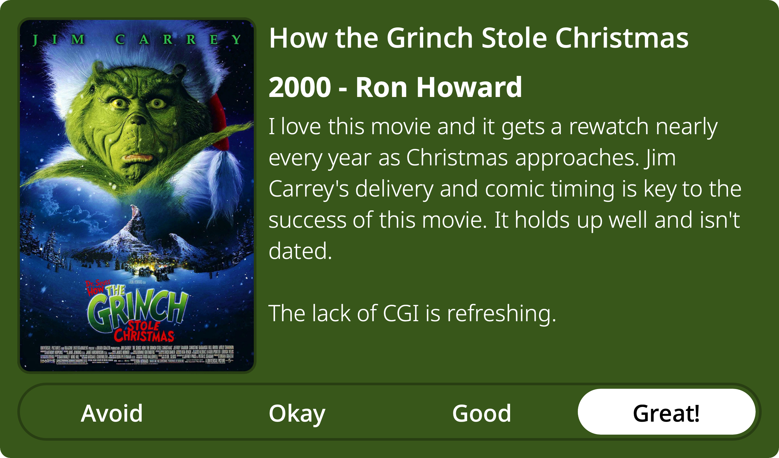 A rectangular image with a review of the movie How the Grinch Stole Christmas. The show poster is on the left and the review on the right side. Across the bottom is a rating of Avoid Okay Good Great! with Great! selected. The review reads: I love this movie and it gets a rewatch nearly every year as Christmas approaches. Jim Carrey's delivery and comic timing is key to the success of this movie. It holds up well and isn't dated. The lack of CGI is refreshing.