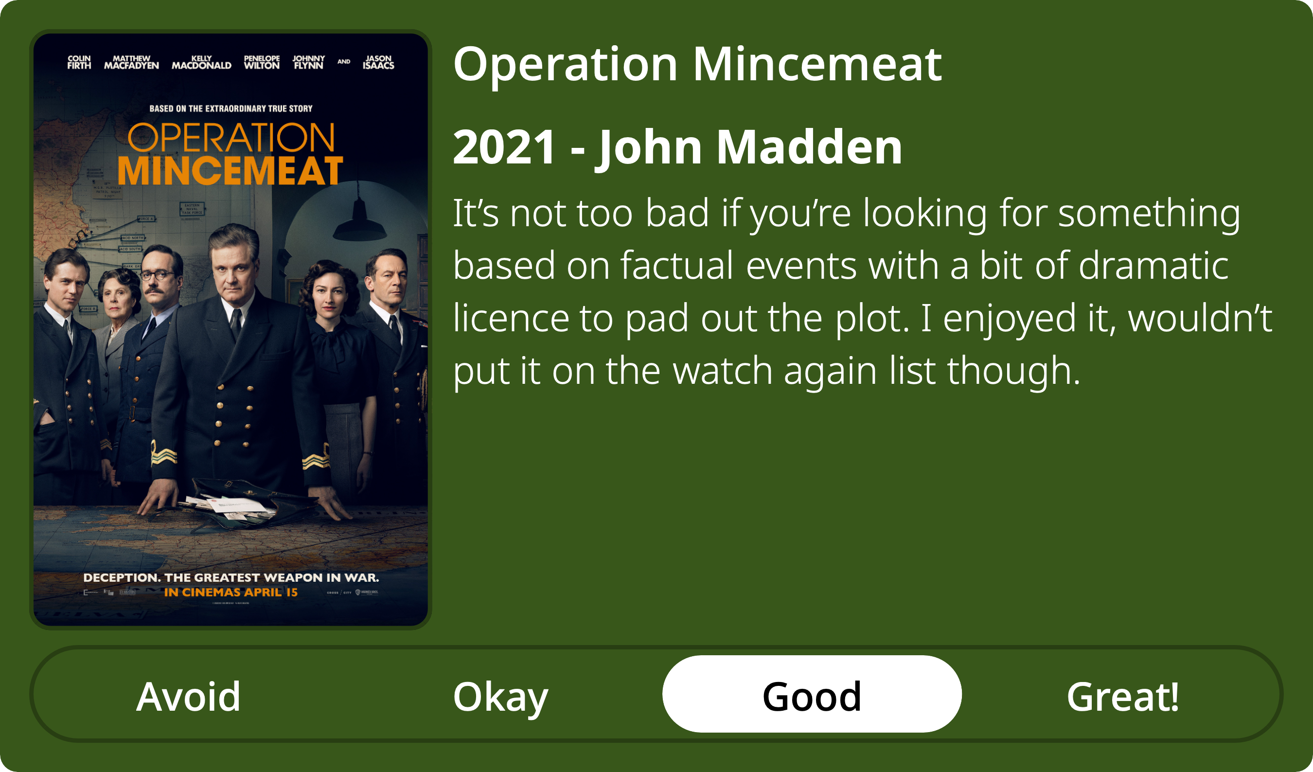 A rectangular image with a review of the movie Operation Mincemeat. The show poster is on the left and the review on the right side. Across the bottom is a rating of Avoid Okay Good Great! with Good selected. The review reads: It’s not too bad if you’re looking for something based on factual events with a bit of dramatic licence to pad out the plot. I enjoyed it, wouldn’t put it on the watch again list though.