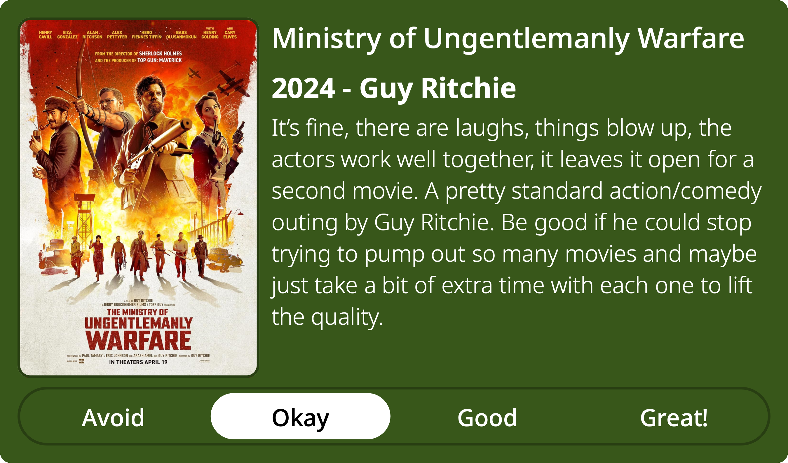 A rectangular image with a review of the movie Ministry of Ungentlemanly Warfare. The show poster is on the left and the review on the right side. Across the bottom is a rating of Avoid Okay Good Great! with Okay selected. The review reads: It’s fine, there are laughs, things blow up, the actors work well together, it leaves it open for a second movie. A pretty standard action/comedy outing by Guy Ritchie. Be good if he could stop trying to pump out so many movies and maybe just take a bit of extra time with each one to lift the quality. 