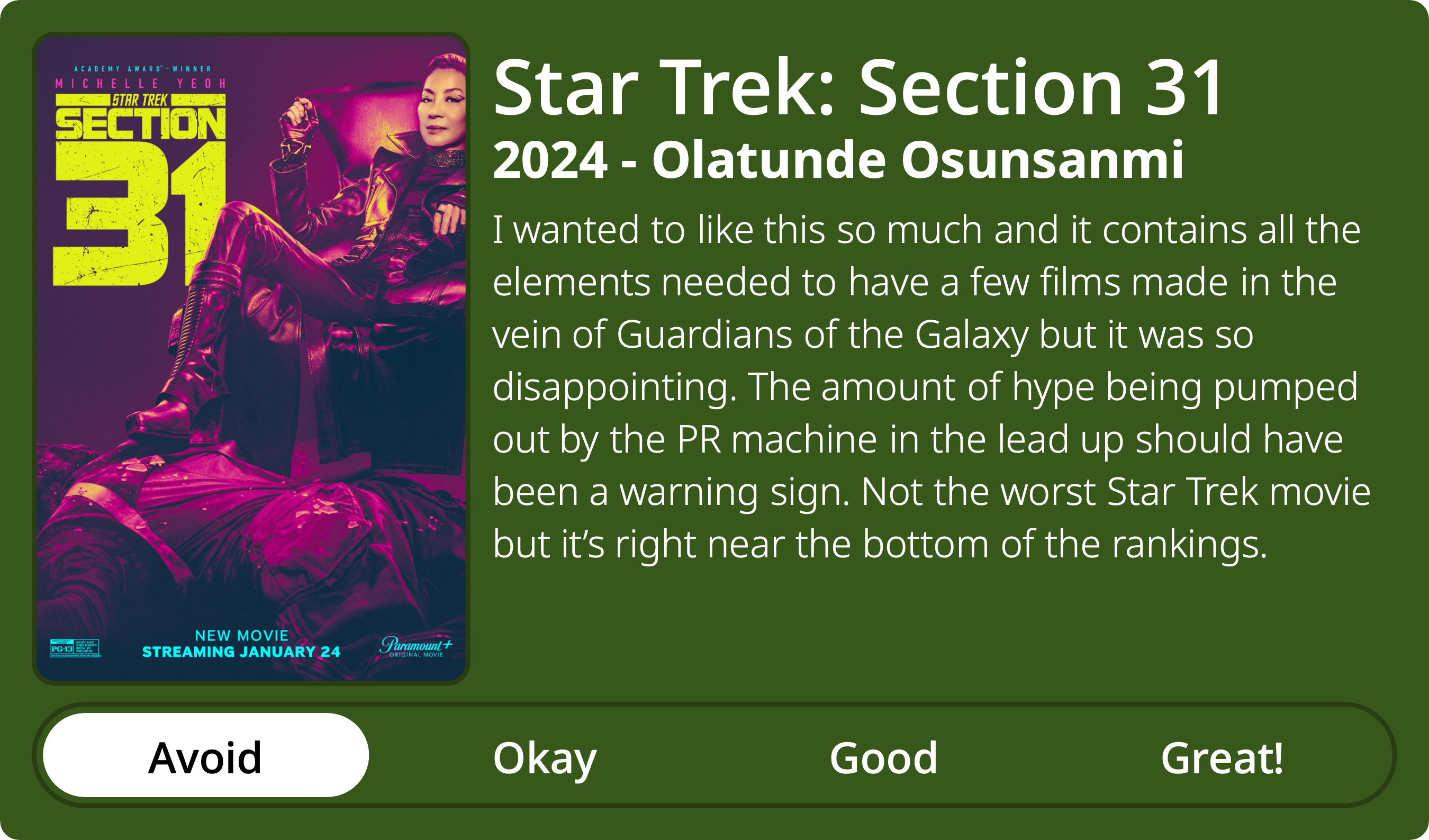 A rectangular image with a review of the movie Star Trek: Section 31. The show poster is on the left and the review on the right side. Across the bottom is a rating of Avoid Okay Good Great! with Avoid selected. The review reads: I wanted to like this so much and it contains all the elements needed to have a few films made in the vein of Guardians of the Galaxy but it was so disappointing. The amount of hype being pumped out by the PR machine in the lead up should have been a warning sign. Not the worst Star Trek movie but it’s right near the bottom of the rankings.