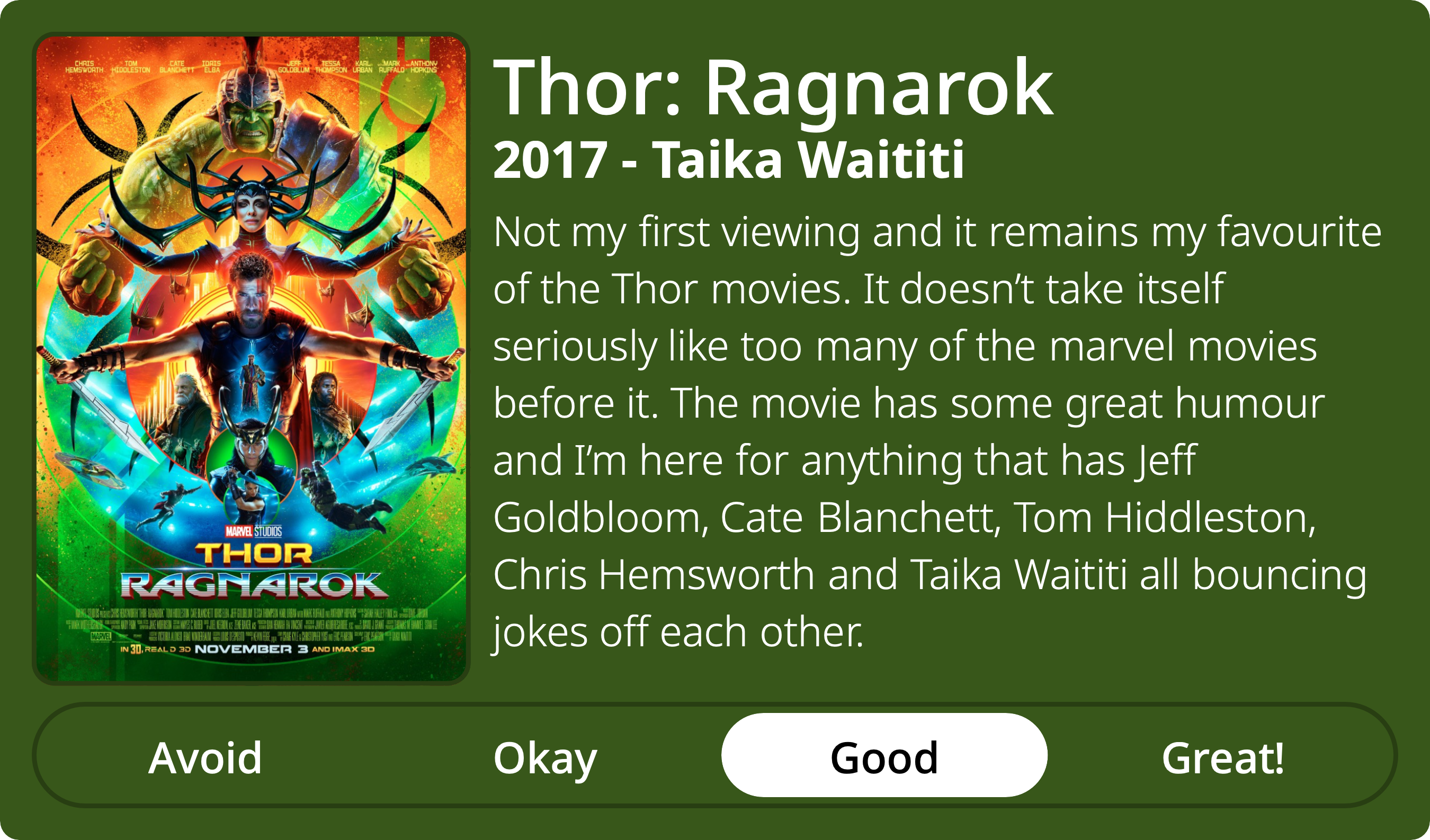 A rectangular image with a review of the movie Thor: Ragnarok. The show poster is on the left and the review on the right side. Across the bottom is a rating of Avoid Okay Good Great! with Good selected. The review reads: Not my first viewing and it remains my favourite of the Thor movies. It doesn’t take itself seriously like too many of the marvel movies before it. The movie has some great humour and I’m here for anything that has Jeff Goldbloom, Cate Blanchett, Tom Hiddleston, Chris Hemsworth and Taika Waititi all bouncing jokes off each other.