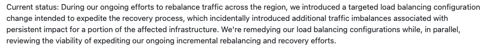 Current status: During our ongoing efforts to rebalance traffic across the region, we introduced a targeted load balancing configuration change intended to expedite the recovery process, which incidentally introduced additional traffic imbalances associated with persistent impact for a portion of the affected infrastructure. We're remedying our load balancing configurations while, in parallel, reviewing the viability of expediting our ongoing incremental rebalancing and recovery efforts.