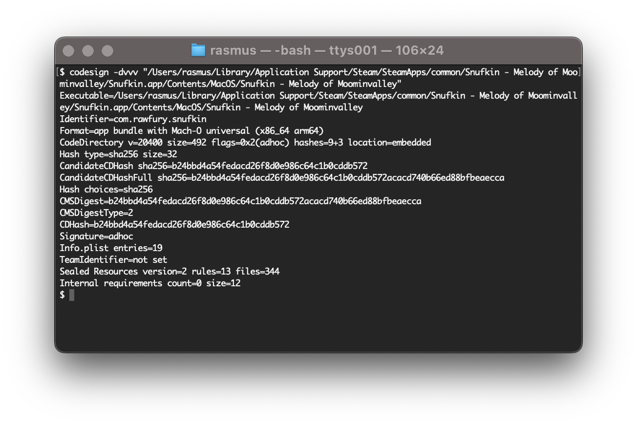 Terminal output: $ codesign -dvvv /Users/rasmus/Library/Application\ Support/Steam/SteamApps/common/Snufkin\ -\ Melody\ of\ Moominvalley/Snufkin.app/&10;Executable=/Users/rasmus/Library/Application Support/Steam/SteamApps/common/Snufkin - Melody of Moominvalley/Snufkin.app/Contents/MacOS/Snufkin - Melody of Moominvalley&10;Identifier=com.rawfury.snufkin&10;Format=app bundle with Mach-O universal (x86_64 arm64)&10;CodeDirectory v=20400 size=492 flags=0x2(adhoc) hashes=9+3 location=embedded&10;Hash type=sha256 size=32&10;CandidateCDHash sha256=b24bbd4a54fedacd26f8d0e986c64c1b0cddb572&10;CandidateCDHashFull sha256=b24bbd4a54fedacd26f8d0e986c64c1b0cddb572acacd740b66ed88bfbeaecca&10;Hash choices=sha256&10;CMSDigest=b24bbd4a54fedacd26f8d0e986c64c1b0cddb572acacd740b66ed88bfbeaecca&10;CMSDigestType=2&10;CDHash=b24bbd4a54fedacd26f8d0e986c64c1b0cddb572&10;Signature=adhoc&10;Info.plist entries=19&10;TeamIdentifier=not set&10;Sealed Resources version=2 rules=13 files=344&10;Internal requirements count=0 size=12