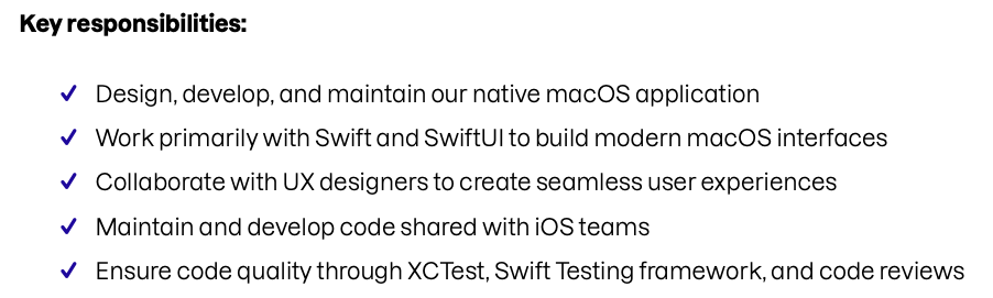 Key responsibilities:&10;• Design, develop, and maintain our native macOS application&10;• Work primarily with Swift and SwiftUl to build modern macOS interfaces&10;• Collaborate with UX designers to create seamless user experiences&10;• Maintain and develop code shared with iOS teams&10;• Ensure code quality through XTest, Swift Testing framework, and code reviews