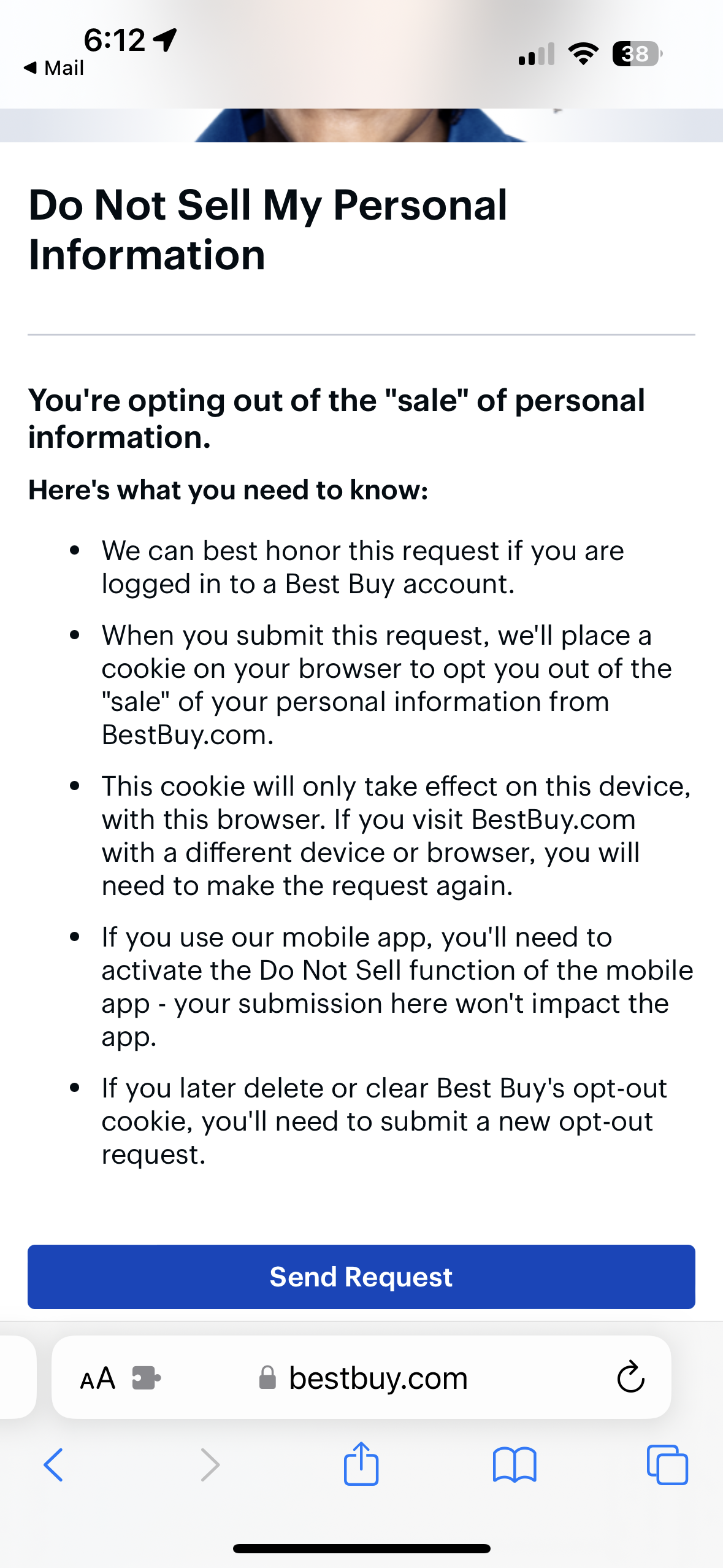 Do Not Sell My Personal Information&10;You're opting out of the "sale" of personal information.&10;Here's what you need to know:&10;• We can best honor this request if you are logged in to a Best Buy account.&10;• When you submit this request, we'll place a cookie on your browser to opt you out of the&10;"sale" of your personal information from BestBuy.com.&10;• This cookie will only take effect on this device, with this browser. If you visit BestBuy.com with a different device or browser, you will need to make the request again.&10;• If you use our mobile app, you'll need to activate the Do Not Sell function of the mobile app - your submission here won't impact the app.&10;• If you later delete or clear Best Buy's opt-out cookie, you'll need to submit a new opt-out request.&10;Send