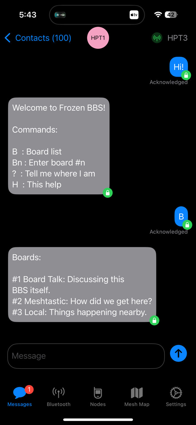 Screenshot of a Meshtastic direct message window.<br><br>Sent:<br>Hi!<br><br>Received:<br>Welcome to Frozen BBS!<br>Commands:<br>B : Board list<br>Bn: Enter board #n<br>? : Tell me where I am<br>H : This help<br><br>Sent:<br>B<br><br>Received:<br>Boards:<br>#1 Board Talk: Discussing this<br>BBS itself.<br>#2 Meshtastic: How did we get here?<br>#3 Local: Things happening nearby.<br>