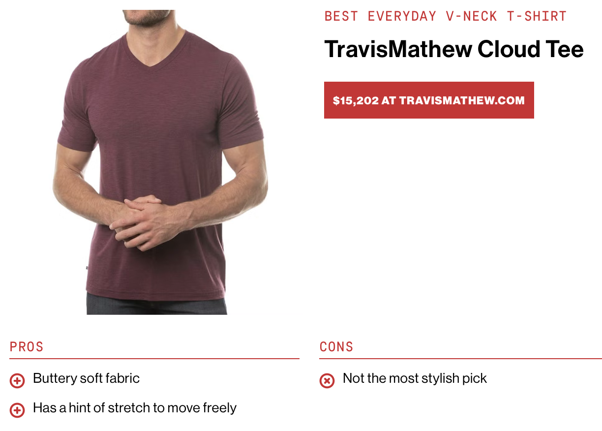 Picture of a normal-looking shirt:
&10;
&10;“Best everyday v-neck t-shirt
&10;
&10;$15,202 at its website
&10;
&10;Pros:
&10;
&10;+ Buttery soft fabric
&10;
&10;+ Has a hint of stretch to move freely
&10;
&10;Cons:
&10;
&10;x Not the most stylish pick”
&10;
&10;Not mentioned:
&10;
&10;+ Grants the ability to fly