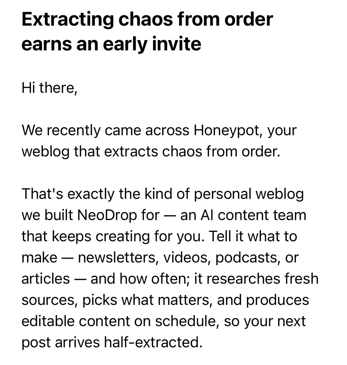 Screenshot of an email:&10;&10;Subject: Extracting chaos from order earns an early invite&10;&10;Hi there,  &10;  &10;We recently came across Honeypot, your weblog that extracts chaos from order.  &10;  &10;That's exactly the kind of personal weblog we built NeoDrop for -- an AI content team that keeps creating for you. Tell it what to make -- newsletters, videos, podcasts, or articles -- and how often; it researches fresh sources, picks what matters, and produces editable content on schedule, so your next post arrives half-extracted.
