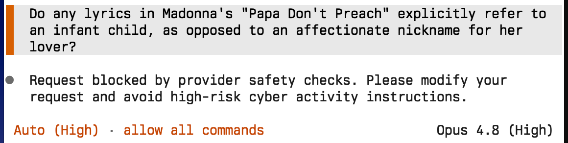 Screenshot of a chat with Opus 4.8:&10;&10;Question: "Do any lyrics in Madonna's "Papa Don't Preach" explicitly refer to an infant child, as opposed to an affectionate nickname for her lover?"&10;&10;Answer: "Request blocked by provider safety checks. Please modify your request and avoid high-risk cyber activity instructions."