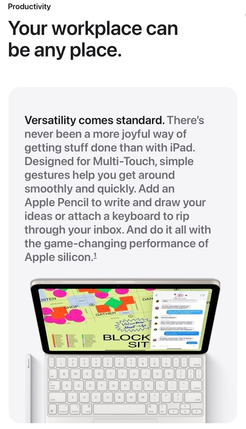 A screenshot from Apple's iPad website with this text: Your workplace can be any place. Versatility  comes standard. There's never been a more joyful way of getting stuff done than with iPad. Designed for Multi-Touch, simple gestures help you get around smoothly and quickly. Add an Apple Pencil to write and draw your ideas or attach a keyboard to rip through your inbox. And do it all with the game-changing performance of Apple silicon. Below the text is an iPad with a Magic Keyboard attached. On the screen is a brightly colored graphical map and the Messages app.