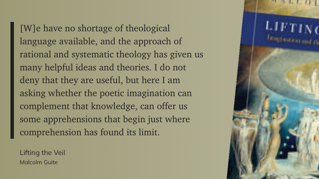 Stylized quote: "[W]e have no shortage of theological language available, and the approach of rational and systematic theology has given us many helpful ideas and theories. I do not deny that they are useful, but here I am asking whether the poetic imagination can complement that knowledge, can offer us some apprehensions that begin just where comprehension has found its limit." Malcolm Guite, Lifting the Veil