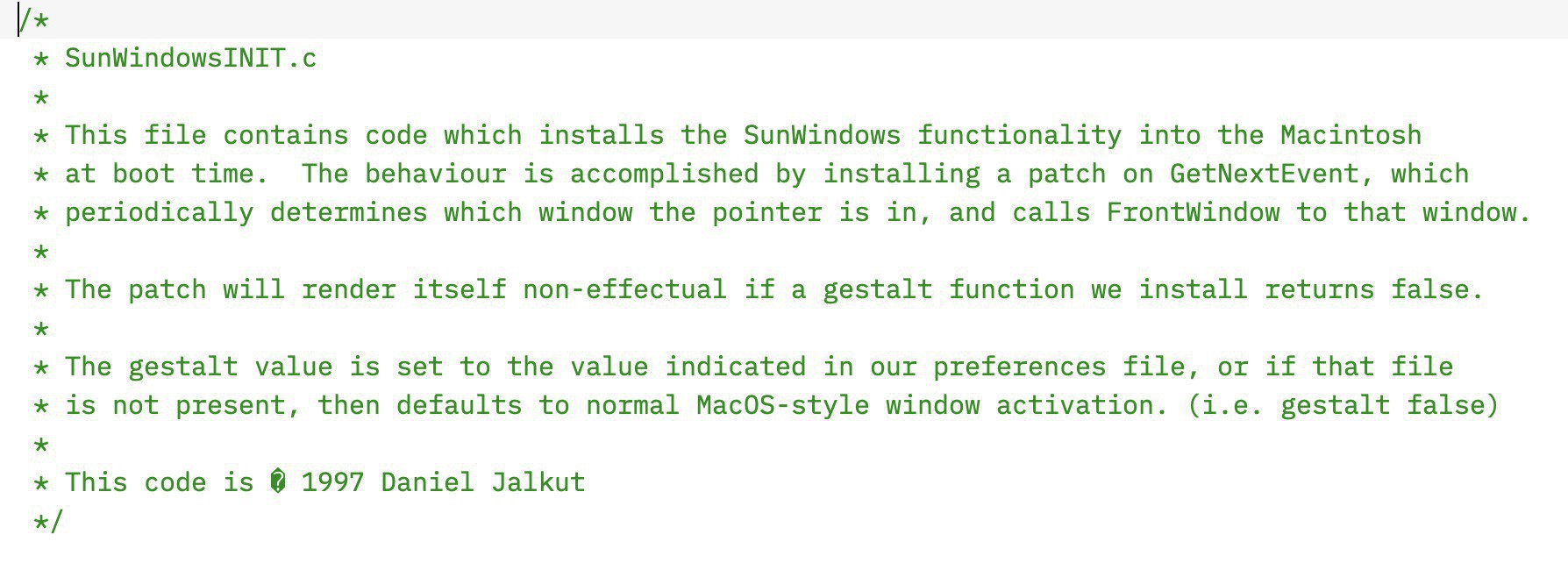 Screenshot of source code with comments: "This file contains code which installs the SunWindows functionality into the Macintosh&10;at boot time.  The behaviour is accomplished by installing a patch on GetNextEvent, which&10;periodically determines which window the pointer is in, and calls FrontWindow to that window.&10;The patch will render itself non-effectual if a gestalt function we install returns false.&10;The gestalt value is set to the value indicated in our preferences file, or if that file &10;is not present, then defaults to normal MacOS-style window activation. (i.e. gestalt false)&10;This code is � 1997 Daniel Jalkut"