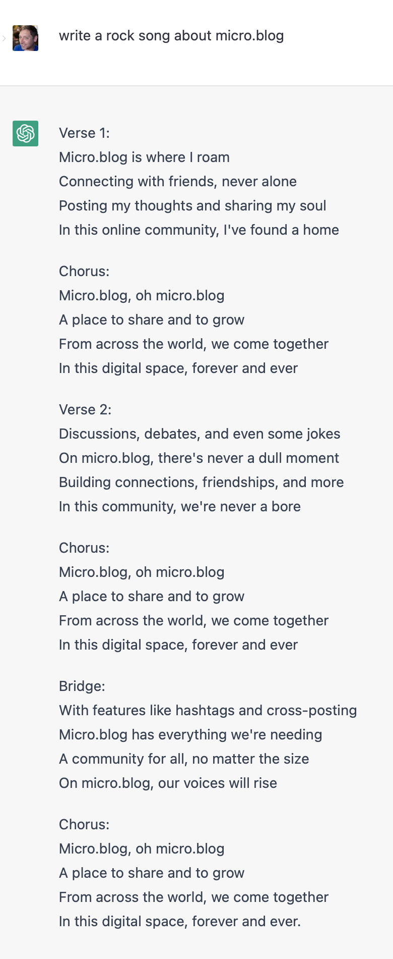 Screenshot of OpenAI response to request to write a rock song about Micro.blog: Verse 1:&10;Micro.blog is where I roam&10;Connecting with friends, never alone&10;Posting my thoughts and sharing my soul&10;In this online community, I've found a home&10;&10;Chorus:&10;Micro.blog, oh micro.blog&10;A place to share and to grow&10;From across the world, we come together&10;In this digital space, forever and ever&10;&10;Verse 2:&10;Discussions, debates, and even some jokes&10;On micro.blog, there's never a dull moment&10;Building connections, friendships, and more&10;In this community, we're never a bore&10;&10;Chorus:&10;Micro.blog, oh micro.blog&10;A place to share and to grow&10;From across the world, we come together&10;In this digital space, forever and ever&10;&10;Bridge:&10;With features like hashtags and cross-posting&10;Micro.blog has everything we're needing&10;A community for all, no matter the size&10;On micro.blog, our voices will rise&10;&10;Chorus:&10;Micro.blog, oh micro.blog&10;A place to share and to grow&10;From across the world, we come together&10;In this digital space, forever and ever.
