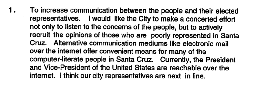 Screenshot showing text: "To increase communication between the people and their elected representatives. I would like the City to make a concerted effort not only to listen to the concerns of the people, but to actively recruit the opinions of those who are poorly represented in Santa Cruz. Alternative communication mediums like electronic mail over the intemet offer convenient means for many of the computer-literate people in Santa Cruz. Currently, the President and Vice-President of the United States are reachable over the internet. I think our city representatives are next in line."