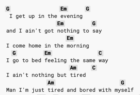 Chord-annotated lyrics:  I get up in the evening&10;and I ain't got nothing to say&10;I come home in the morning&10;I go to bed feeling the same way&10;I ain't nothing but tired&10;Man I'm just tired and bored with myself&10;Hey there baby, I could use just a little help
