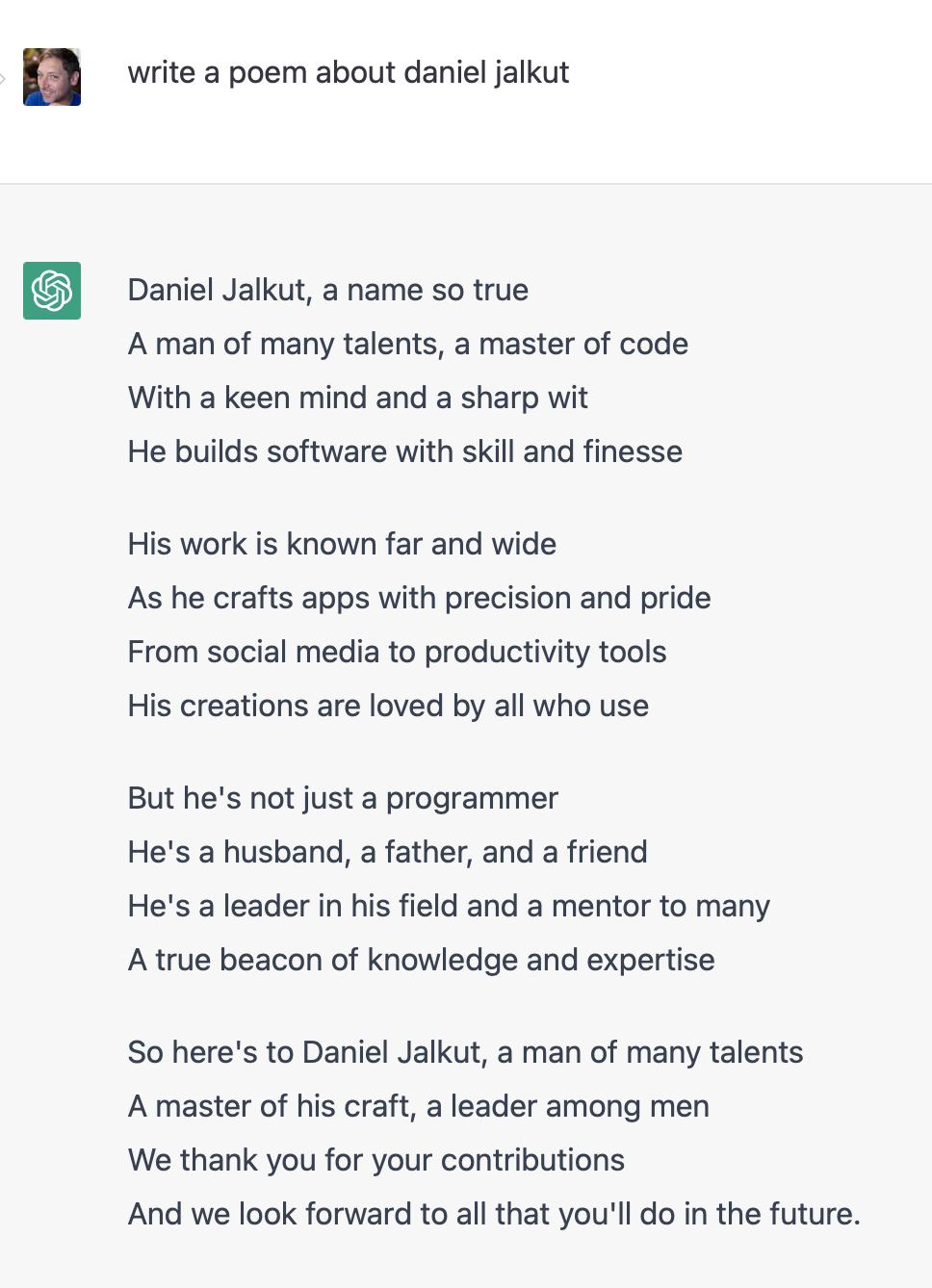 Screenshot from OpenAI chat with a question "write a poem about daniel jalkut" and answer: "Daniel Jalkut, a name so true&10;A man of many talents, a master of code&10;With a keen mind and a sharp wit&10;He builds software with skill and finesse&10;&10;His work is known far and wide&10;As he crafts apps with precision and pride&10;From social media to productivity tools&10;His creations are loved by all who use&10;&10;But he's not just a programmer&10;He's a husband, a father, and a friend&10;He's a leader in his field and a mentor to many&10;A true beacon of knowledge and expertise&10;&10;So here's to Daniel Jalkut, a man of many talents&10;A master of his craft, a leader among men&10;We thank you for your contributions&10;And we look forward to all that you'll do in the future."