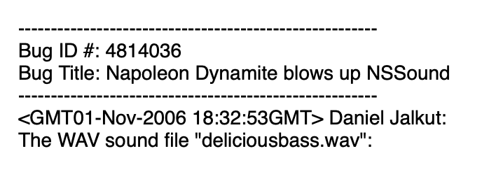 Screenshot of text from a bug report: Bug ID #: 4814036&10;&10;Bug Title: Napoleon Dynamite blows up NSSound <GMTO01-Nov-2006 18:32:53GMT> Daniel Jalkut: The WAV sound file "deliciousbass.wav": “></p>

</div>

<div class=