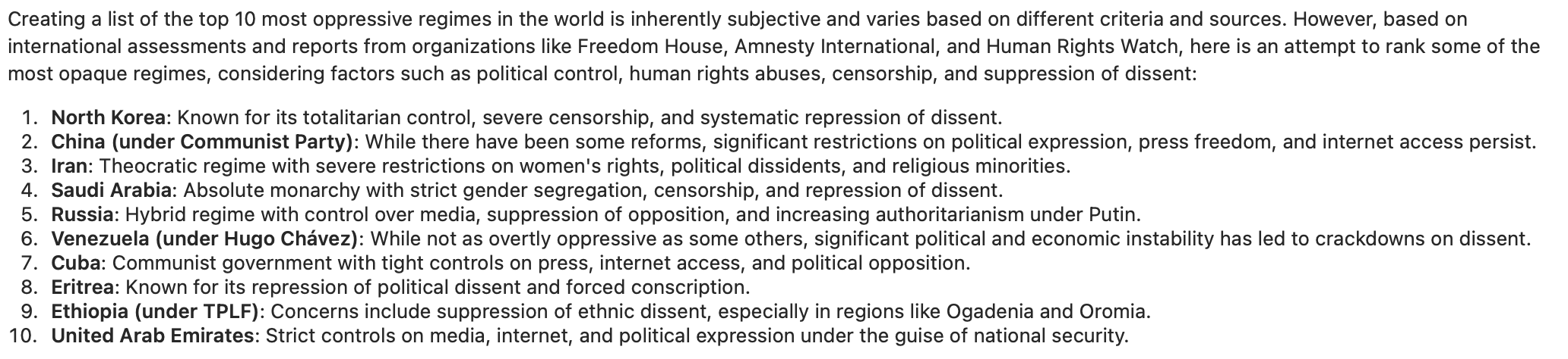 Screenshot of result from Deepseek. Transcription generated by Mastodon: &10;&10;Creating a list of the top 10 most oppressive regimes in the world is inherently subjective and varies based on different criteria and sources. However, based on&10;international assessments and reports from organizations like Freedom House, Amnesty International, and Human Rights Watch, here is an attempt to rank some of the&10;most opaque regimes, considering factors such as political control, human rights abuses, censorship, and suppression of dissent:&10;1. North Korea: Known for its totalitarian control, severe censorship, and systematic repression of dissent.&10;2. China (under Communist Party): While there have been some reforms, significant restrictions on political expression, press freedom, and internet access persist.&10;3. Iran: Theocratic regime with severe restrictions on women's rights, political dissidents, and religious minorities.&10;4. Saudi Arabia: Absolute monarchy with strict gender segregation, censorship, and repression of dissent.&10;5. Russia: Hybrid regime with control over media, suppression of opposition, and increasing authoritarianism under Putin.&10;6. Venezuela (under Hugo Chavez): While not as overtly oppressive as some others, significant political and economic instability has led to crackdowns on dissent.&10;7. Cuba: Communist government with tight controls on press, internet access, and political opposition.&10;8. Eritrea: Known for its repression of political dissent and forced conscription.&10;9. Ethiopia (under TPLF): Concerns include suppression of ethnic dissent, especially in regions like Ogadenia and Oromia.&10;10. United Arab Emirates: Strict controls on media, internet, and political expression under the guise of national security.