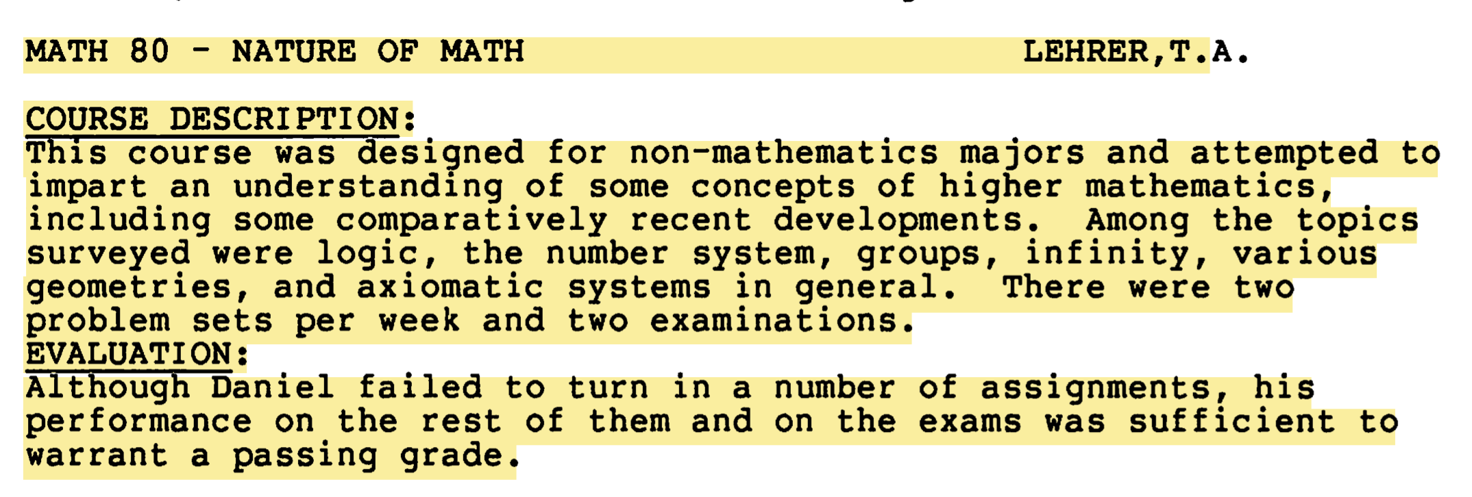 Screenshot of an evaluation of my performance in MATH 80 - NATURE OF MATH. The key point is: “Although Daniel failed to turn in a number of assignments, his performance on the rest of them and on the exams was sufficient to warrant a passing grade.” For context, the course description was: “This course was designed for non-mathematics majors and attempted to impart an understanding of some concepts of higher mathematics, including some comparatively recent developments. Among the topics surveyed were logic, the number system, groups, infinity, various geometries, and axiomatic systems in general. There were two problem sets per week and two examinations.”