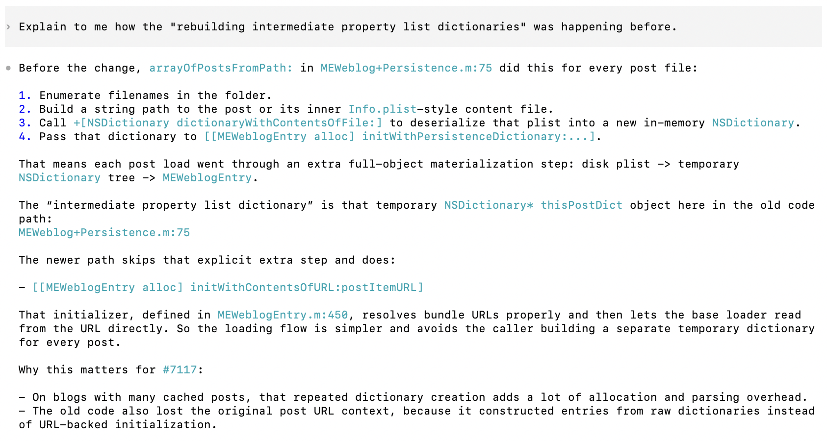 Screenshot of a conversation with an AI assistant. The user asks: “Explain to me how the ‘rebuilding intermediate property list dictionaries’ was happening before.”&10;&10;The assistant explains that in the old implementation, the method arrayOfPostsFromPath: in MEWeblog+Persistence.m (line 75) processed each post file by first enumerating filenames in a folder, then constructing a string path to the post or its inner Info.plist-style content file. It then called dictionaryWithContentsOfFile: to deserialize the plist into a new in-memory NSDictionary, and passed that dictionary to [[MEWeblogEntry alloc] initWithPersistenceDictionary:].&10;&10;This meant each post load involved an extra full-object materialization step: disk plist to temporary NSDictionary to MEWeblogEntry. The “intermediate property list dictionary” refers to that temporary NSDictionary object (thisPostDict) created in the old code.&10;&10;The assistant explains that the newer implementation skips this extra step and instead calls [[MEWeblogEntry alloc] initWithContentsOfURL:postItemURL]. This initializer, defined in MEWeblogEntry.m (line 450), resolves bundle URLs correctly and allows the base loader to read directly from the URL. As a result, the loading flow is simpler and avoids constructing a separate temporary dictionary for each post.&10;&10;The explanation concludes by noting why this change matters for issue #7117: on blogs with many cached posts, repeatedly creating dictionaries adds significant allocation and parsing overhead. The old code also lost the original post URL context because it built entries from raw dictionaries rather than using URL-backed initialization.