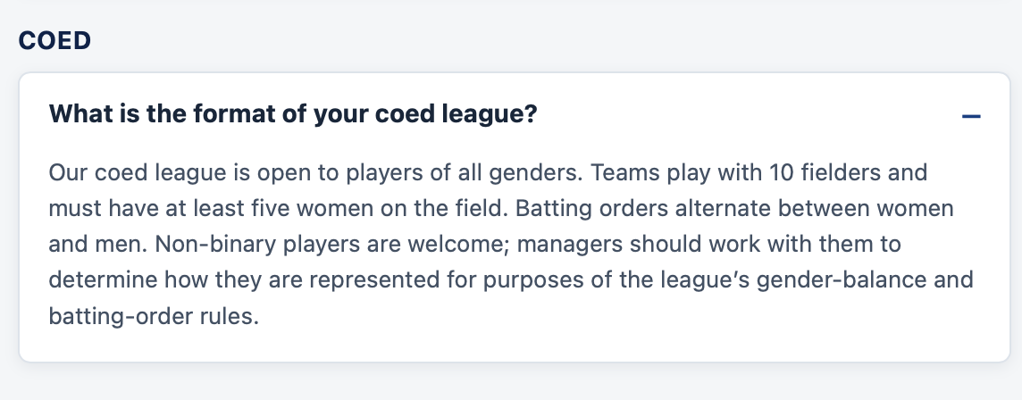 Screenshot of a FAQ entry. Q: What is the format of your coed league? A: Our coed league is open to players of all genders. Teams play with 10 fielders and must have at least five women on the field. Batting orders alternate between women and men. Non-binary players are welcome; managers should work with them to determine how they are represented for purposes of the league's gender-balance and batting-order
