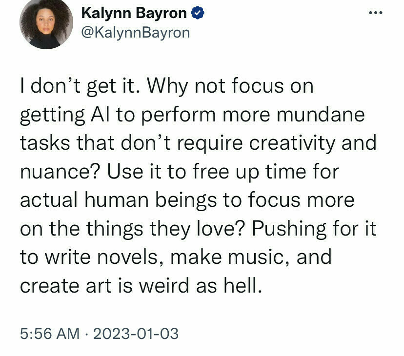 I don’t get it. Why not focus on getting AI to perform more mundane tasks that don’t require creativity and nuance? Use it to free up time for actual human beings to focus more on the things they love? Pushing for it to write novels, make music, and create art is weird as hell.