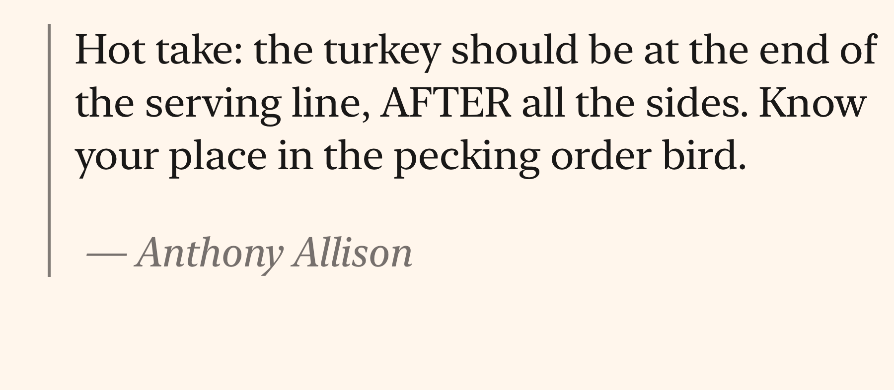 Hot take: the turkey should be at the end of the serving line, AFTER all the sides. Know your place in the pecking order bird.