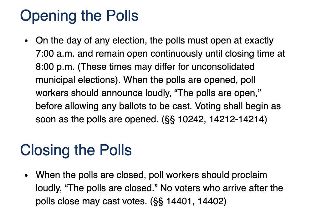 Opening the Polls
• On the day of any election, the polls must open at exactly
7:00 a.m. and remain open continuously until closing time at
8:00 p.m. (These times may differ for unconsolidated
municipal elections). When the polls are opened, poll
workers should announce loudly, "The polls are open,"
before allowing any ballots to be cast. Voting shall begin as
soon as the polls are opened. (§§ 10242, 14212-14214)
Closing the Polls
• When the polls are closed, poll workers should proclaim
loudly, "The polls are closed." No voters who arrive after the
polls close may cast votes. (§§ 14401, 14402)