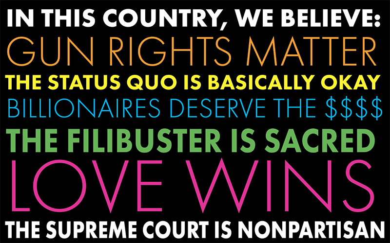 An image of a yard sign with varying fonts and colors for the words, "IN THIS COUNTRY, WE BELIEVE:
GUN RIGHTS MATTER
THE STATUS QUO IS BASICALLY OKAY
BILLIONAIRES DESERVE THE $$$$
THE FILIBUSTER IS SACRED
LOVE WINS
THE SUPREME COURT IS NONPARTISAN"