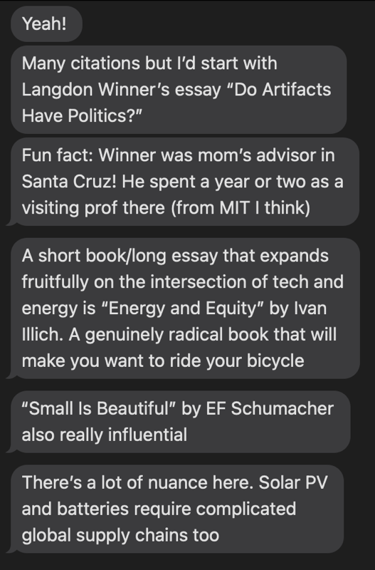A screenshot of text messages reading "Yeah! Many citations but l'd start with Langdon Winner's essay "Do Artifacts Have Politics?" Fun fact: Winner was mom's advisor in Santa Cruz! He spent a year or two as a visiting prof there (from MIT I think) A short book/long essay that expands fruitfully on the intersection of tech and energy is "Energy and Equity" by Ivan Illich. A genuinely radical book that will make you want to ride your bicycle "Small Is Beautiful" by EF Schumacher also really influential There's a lot of nuance here. Solar PV and batteries require complicated global supply chains too"