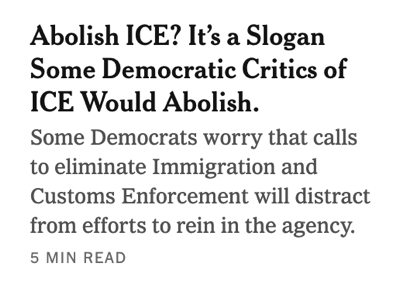 Screenshot_2026-01-15_at_9.12.22_AM.png A screenshot from the New York Times front page reading, "Abolish ICE? It's a Slogan
Some Democratic Critics of
ICE Would Abolish.
Some Democrats worry that calls
to eliminate Immigration and
Customs Enforcement will distract
from efforts to rein in the agency.
5 MIN READ"