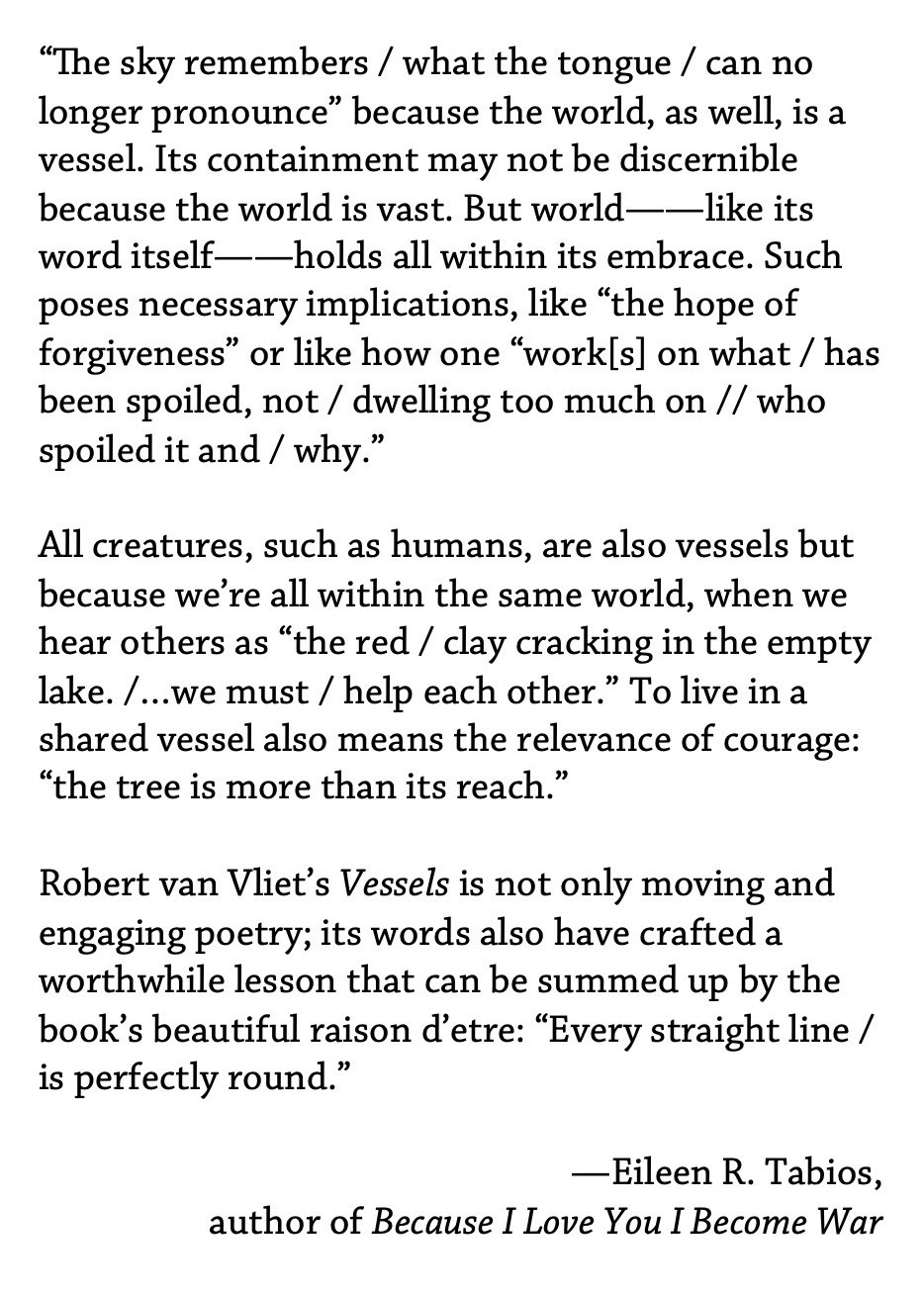 “The sky remembers / what the tongue / can no longer pronounce” because the world, as well, is a vessel. Its containment may not be discernible because the world is vast. But world——like its word itself——holds all within its embrace. Such poses necessary implications, like “the hope of forgiveness” or like how one “work[s] on what / has been spoiled, not / dwelling too much on // who spoiled it and / why.” ¶ All creatures, such as humans, are also vessels but because we’re all within the same world, when we hear others as “the red / clay cracking in the empty lake. /…we must / help each other.” To live in a shared vessel also means the relevance of courage: “the tree is more than its reach.” ¶ Robert van Vliet’s Vessels is not only moving and engaging poetry; its words also have crafted a worthwhile lesson that can be summed up by the book’s beautiful raison d’etre: “Every straight line / is perfectly round.” —Eileen R. Tabios