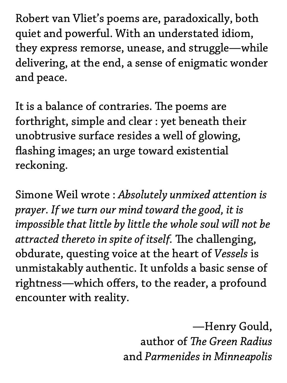 Robert van Vliet’s poems are, paradoxically, both quiet and powerful. With an understated idiom, they express remorse, unease, and struggle—while delivering, at the end, a sense of enigmatic wonder and peace. ¶ It is a balance of contraries. The poems are forthright, simple and clear : yet beneath their unobtrusive surface resides a well of glowing, flashing images; an urge toward existential reckoning. ¶ Simone Weil wrote : “Absolutely unmixed attention is prayer. If we turn our mind toward the good, it is impossible that little by little the whole soul will not be attracted thereto in spite of itself.” The challenging, obdurate, questing voice at the heart of Vessels is unmistakably authentic. It unfolds a basic sense of rightness—which offers, to the reader, a profound encounter with reality. —Henry Gould