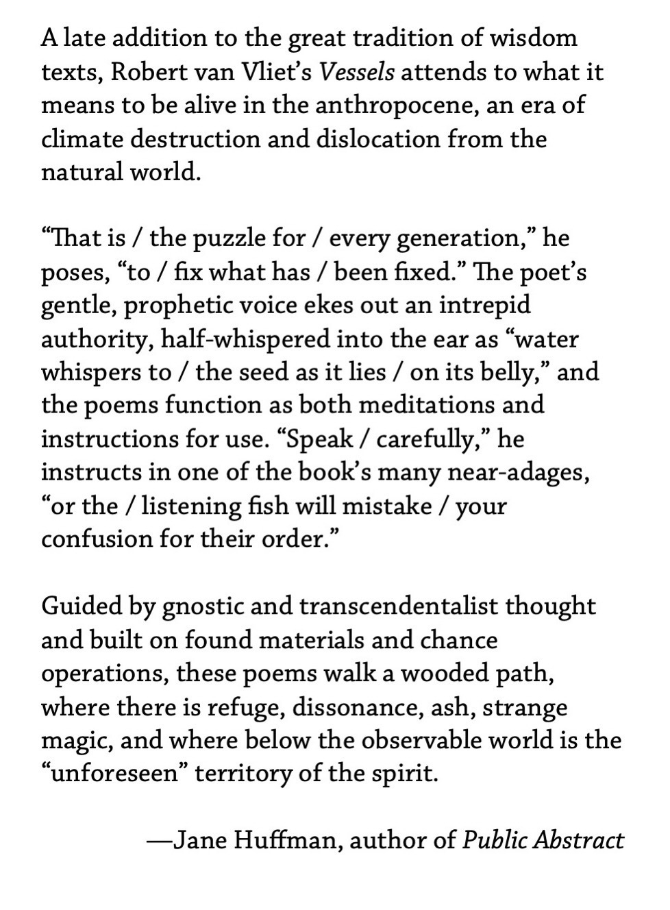 A late addition to the great tradition of wisdom texts, Robert van Vliet’s Vessels attends to what it means to be alive in the anthropocene, an era of climate destruction and dislocation from the natural world. ¶ “That is / the puzzle for / every generation,” he poses, “to / fix what has / been fixed.” The poet’s gentle, prophetic voice ekes out an intrepid authority, half-whispered into the ear as “water whispers to / the seed as it lies / on its belly,” and the poems function as both meditations and instructions for use. “Speak / carefully,” he instructs in one of the book’s many near-adages, “or the / listening fish will mistake / your confusion for their order.” ¶ Guided by gnostic and transcendentalist thought and built on found materials and chance operations, these poems walk a wooded path, where there is refuge, dissonance, ash, strange magic, and where below the observable world is the “unforeseen” territory of the spirit. —Jane Huffman