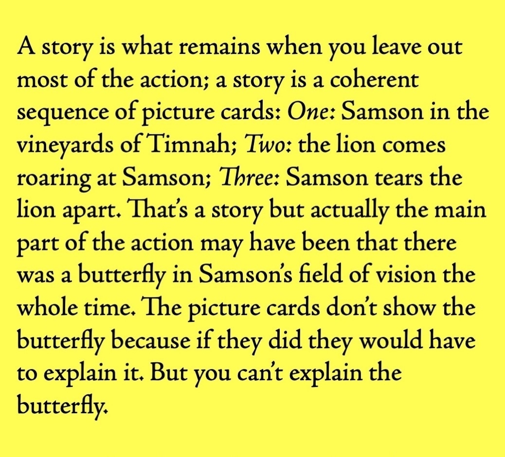 A story is what remains when you leave out most of the action; a story is a coherent sequence of picture cards: One: Samson in the vineyards of Timnah; Two: the lion comes roaring at Samson; Three: Samson tears the lion apart. That’s a story but actually the main part of the action may have been that there was a butterfly in Samson’s field of vision the whole time. The picture cards don’t show the butterfly because if they did they would have to explain it. But you can’t explain the butterfly.