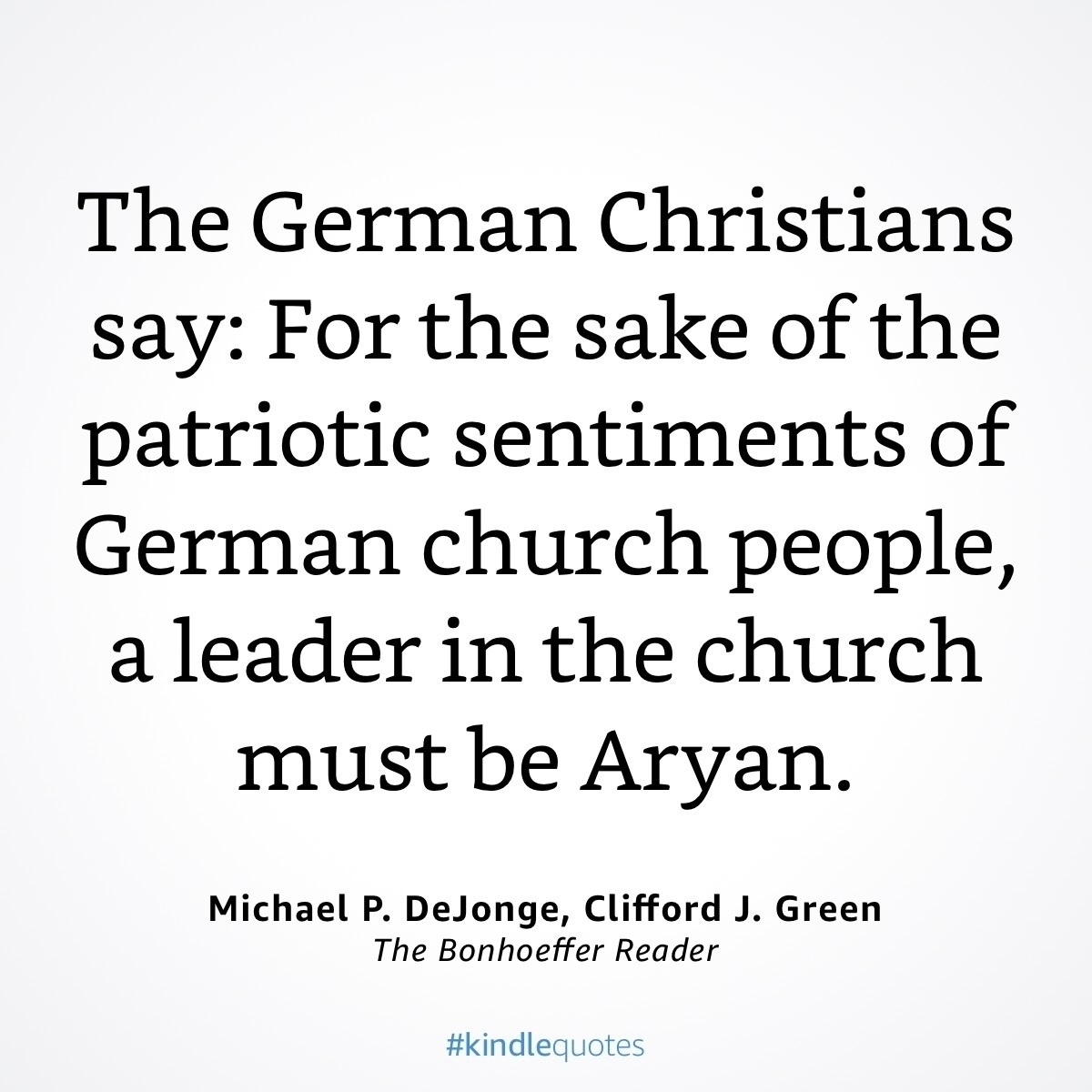 The German Christians say: For the sake of the patriotic sentiments of German church people, a leader in the church must be Aryan.&10;Michael P. DeJonge, Clifford J. Green&10;The Bonhoeffer Reader&10;#kindlequotes