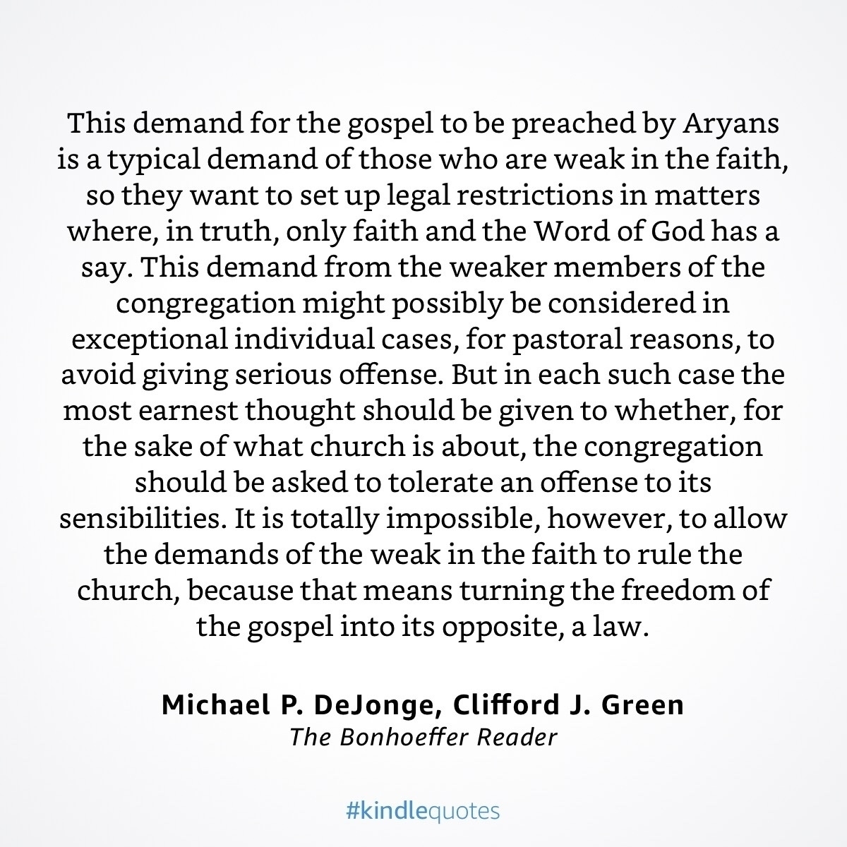 This demand for the gospel to be preached by Aryans is a typical demand of those who are weak in the faith, so they want to set up legal restrictions in matters where, in truth, only faith and the Word of God has a say. This demand from the weaker members of the congregation might possibly be considered in exceptional individual cases, for pastoral reasons, to avoid giving serious offense. But in each such case the most earnest thought should be given to whether, for the sake of what church is about, the congregation should be asked to tolerate an offense to its sensibilities. It is totally impossible, however, to allow the demands of the weak in the faith to rule the church, because that means turning the freedom of the gospel into its opposite, a law.&10;Michael P. DeJonge, Clifford J. Green&10;The Bonhoeffer Reader&10;#kindlequotes