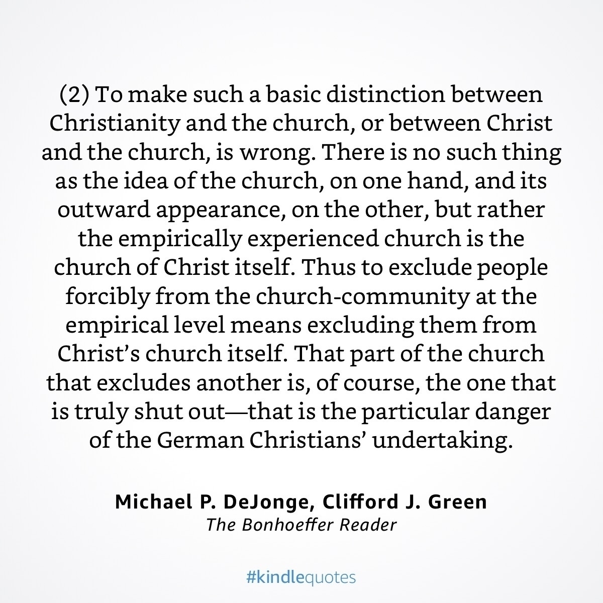 A quote from Dietrich Bonhoeffer, “(2) To make such a basic distinction between Christianity and the church, or between Christ and the church, is wrong. There is no such thing as the idea of the church, on one hand, and its outward appearance, on the other, but rather the empirically experienced church is the church of Christ itself. Thus to exclude people forcibly from the church-community at the empirical level means excluding them from Christ's church itself. That part of the church that excludes another is, of course, the one that is truly shut out-that is the particular danger of the German Christians' undertaking.”