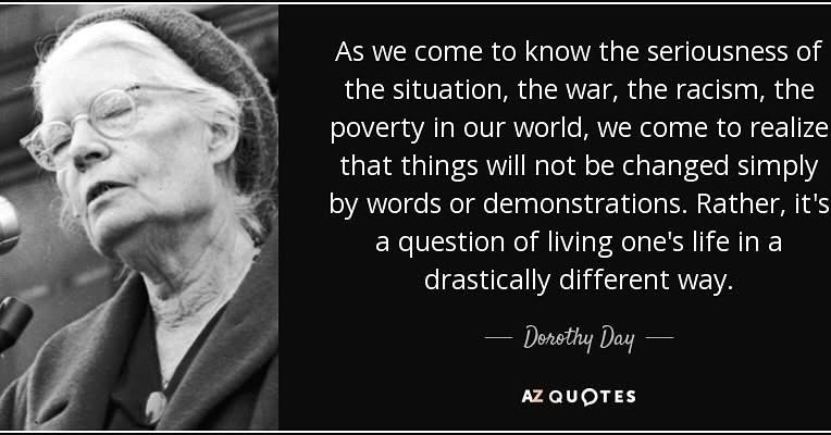 As we come to know the seriousness of the situation, the war, the racism, the poverty in our world, we come to realize that things will not be changed simply by words or demonstrations. Rather, it's a question of living one's life in a drastically different way.&10;— Dorothy Day —