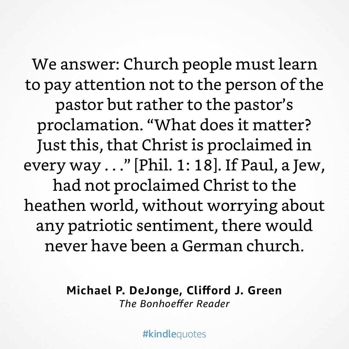 We answer: Church people must learn to pay attention not to the person of the pastor but rather to the pastor's proclamation. "What does it matter?&10;Just this, that Christ is proclaimed in every way.." [Phil. 1: 18). If Paul, a Jew, had not proclaimed Christ to the heathen world, without worrying about any patriotic sentiment, there would never have been a German church.&10;Michael P. DeJonge, Clifford J. Green&10;The Bonhoeffer Reader&10;#kindlequotes