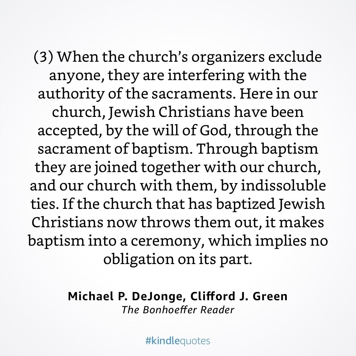 A quote from Dietrich Bonhoeffer, “(3) When the church's organizers exclude anyone, they are interfering with the authority of the sacraments. Here in our church, Jewish Christians have been accepted, by the will of God, through the sacrament of baptism. Through baptism they are joined together with our church, and our church with them, by indissoluble ties. If the church that has baptized Jewish Christians now throws them out, it makes baptism into a ceremony, which implies no obligation on its part.”