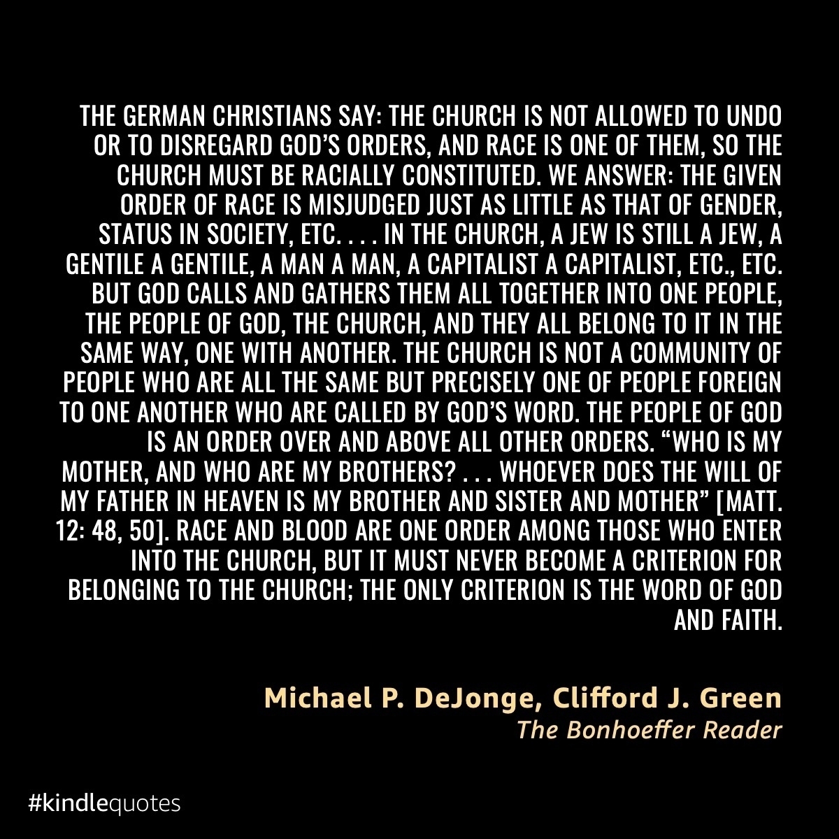 The German Christians say: The church is not allowed to undo or to disregard God’s orders, and race is one of them, so the church must be racially constituted. We answer: The given order of race is misjudged just as little as that of gender, status in society, etc. . . . In the church, a Jew is still a Jew, a Gentile a Gentile, a man a man, a capitalist a capitalist, etc., etc. But God calls and gathers them all together into one people, the people of God, the church, and they all belong to it in the same way, one with another. The church is not a community of people who are all the same but precisely one of people foreign to one another who are called by God’s Word. The people of God is an order over and above all other orders. “Who is my mother, and who are my brothers? . . . whoever does the will of my Father in heaven is my brother and sister and mother” [Matt. 12:48, 50]. Race and blood are one order among those who enter into the church, but it must never become a criterion for belonging to the church; the only criterion is the Word of God and faith.
&10;
&10;DeJonge, Michael P.; Green, Clifford J.. The Bonhoeffer Reader (Function). Kindle Edition. 