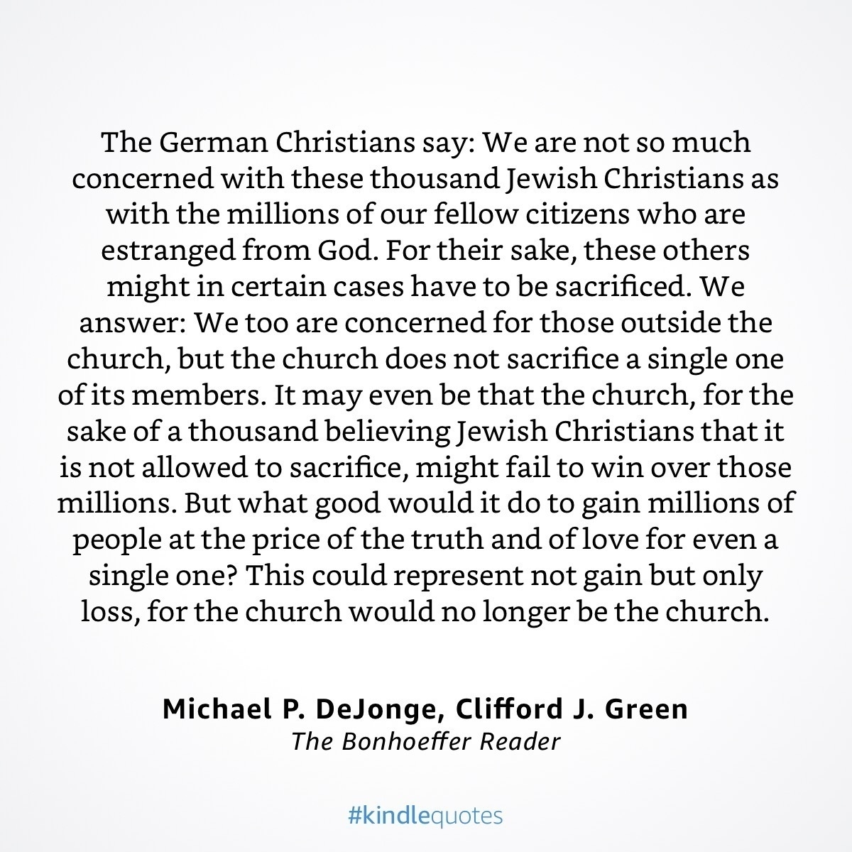 The German Christians say: We are not so much concerned with these thousand Jewish Christians as with the millions of our fellow citizens who are estranged from God. For their sake, these others might in certain cases have to be sacrificed. We answer: We too are concerned for those outside the church, but the church does not sacrifice a single one of its members. It may even be that the church, for the sake of a thousand believing Jewish Christians that it is not allowed to sacrifice, might fail to win over those millions. But what good would it do to gain millions of people at the price of the truth and of love for even a single one? This could represent not gain but only loss, for the church would no longer be the church. Michael P. DeJonge, Clifford J. Green The Bonhoeffer Reader #kindlequotes