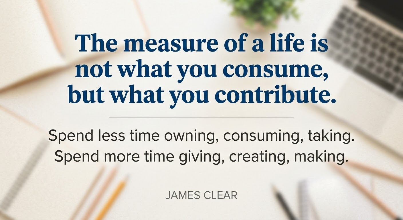 "The measure of a life is not what you consume, but what you contribute.&10;&10;Spend less time owning, consuming, taking. Spend more time giving, creating, making." - James Clear&10;&10;