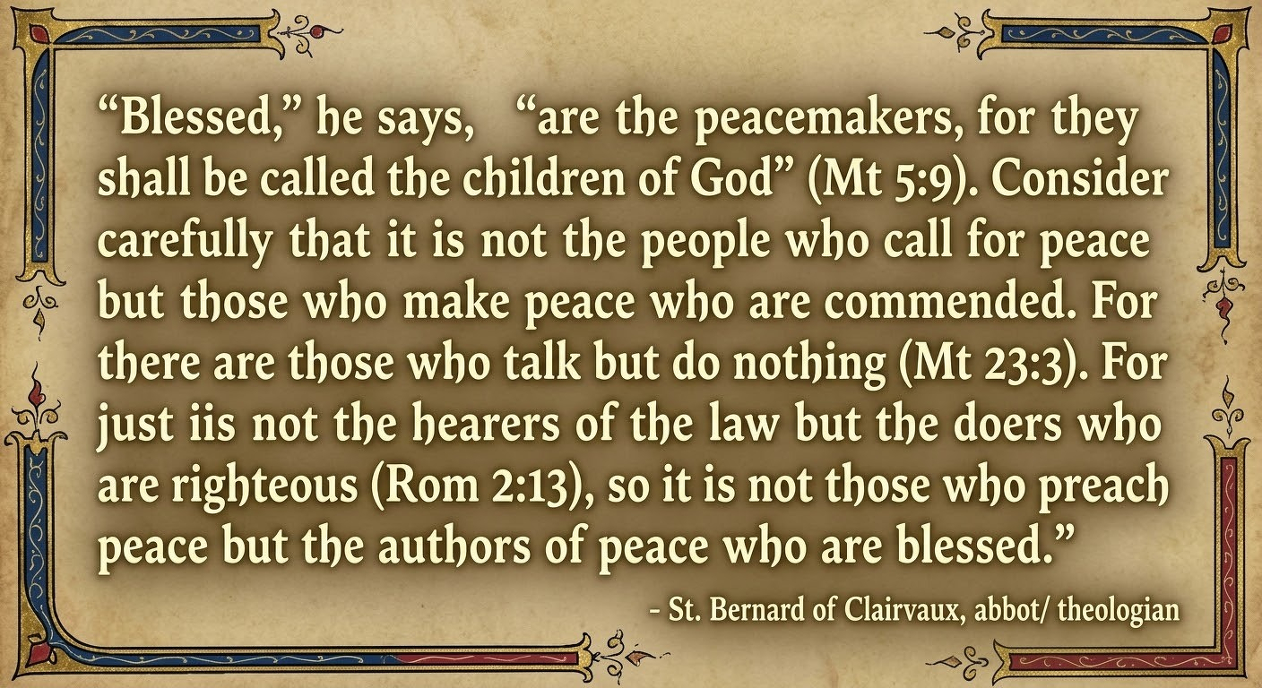 “Blessed," he says, "are the peacemakers, for they shall be called the children of God" (Mt 5:9). Consider carefully that it is not the people who call for peace but those who make peace who are commended. For there are those who talk but do nothing (Mt 23:3). For just as it is not the hearers of the law but the doers who are righteous (Rom 2:13), so it is not those who preach peace but the authors of peace who are blessed.”&10; &10;- St. Bernard of Clairvaux,&10;abbot/ theologian