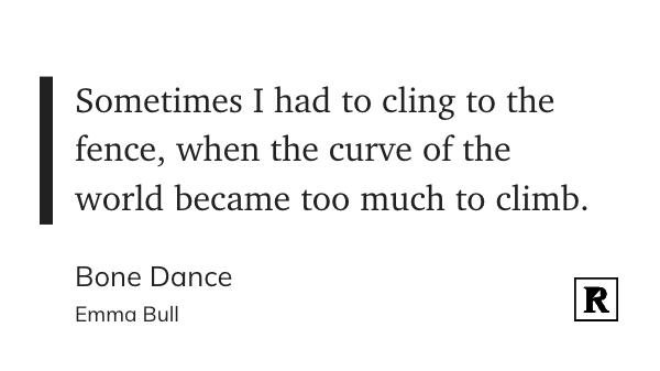 Sometimes I had to cling to the
&10;fence, when the curve of the
&10;world became too much to climb
&10;Bone Dance
&10;Emma Bull