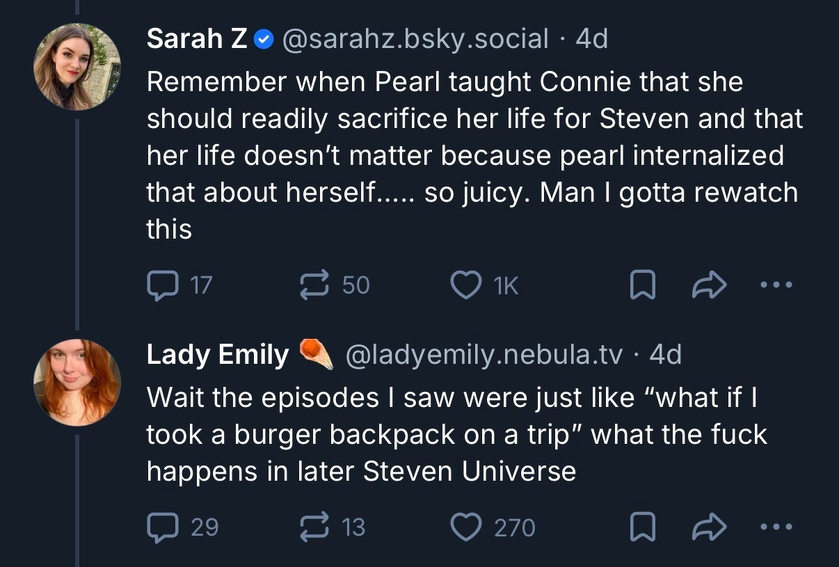 Sarah Z• [@sarahz.bsky.social](http://sarahz.bsky.social) • 4d&10;Remember when Pearl taught Connie that she should readily sacrifice her life for Steven and that her life doesn't matter because pearl internalized that about herself..... so juicy. Man I gotta rewatch this&10;&10;Lady Emily&10;@ladyemily.nebula.tv • 4d&10;Wait the episodes I saw were just like "what if I took a burger backpack on a trip" what the fuck happens in later Steven Universe