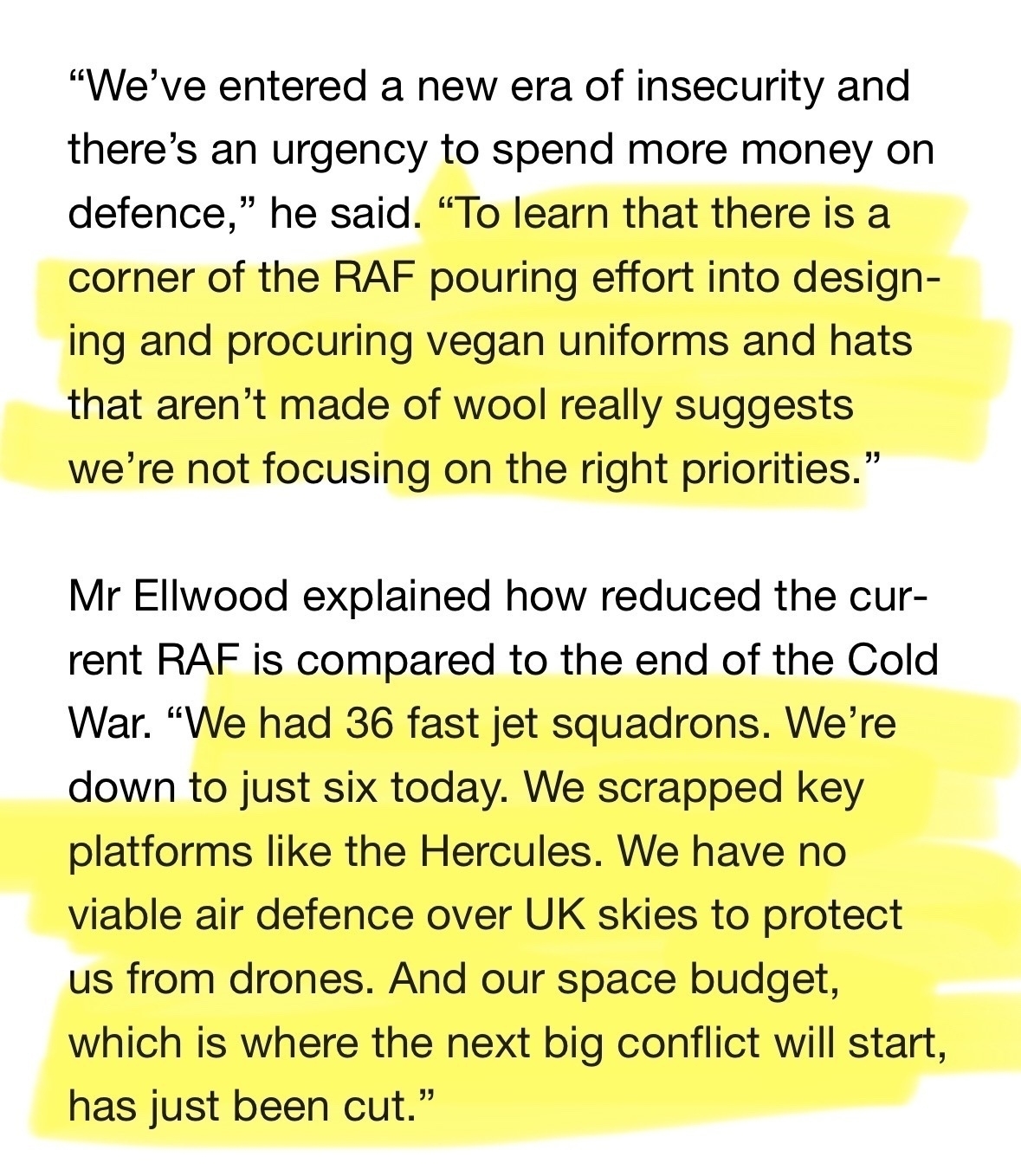 Highlight quote from a news story: "We've entered a new era of insecurity and there's an urgency to spend more money on defence,&10;" he said. "To learn that there is a&10;corner of the RAF pouring effort into designing and procuring vegan uniforms and hats that aren't made of wool really suggests we're not focusing on the right priorities."&10;Mr Ellwood explained how reduced the current RAF is compared to the end of the Cold War. "We had 36 fast jet squadrons. We're down to 